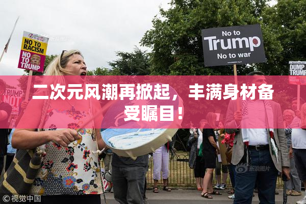 二次元风潮再掀起，丰满身材备受瞩目！