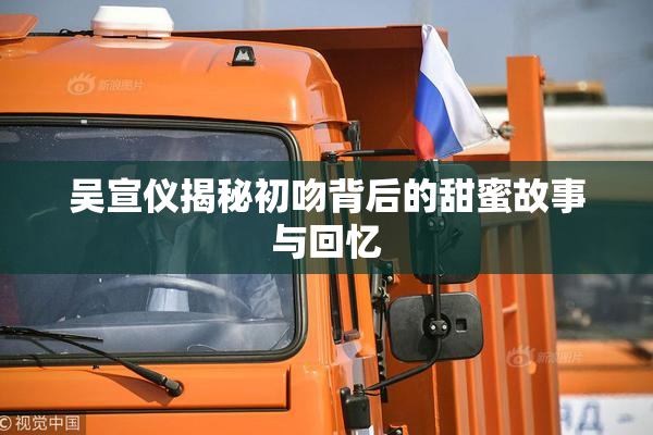 吴宣仪揭秘初吻背后的甜蜜故事与回忆