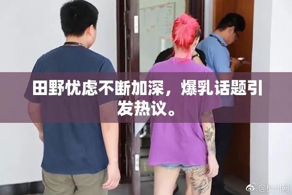 田野忧虑不断加深，爆乳话题引发热议。
