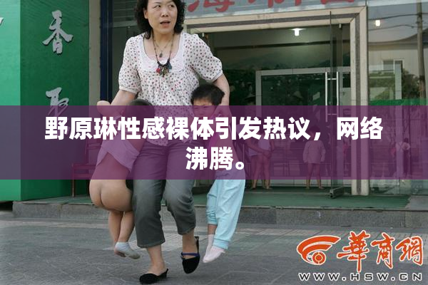 野原琳性感裸体引发热议，网络沸腾。