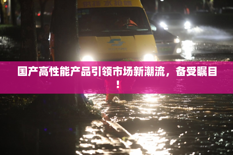 国产高性能产品引领市场新潮流，备受瞩目！