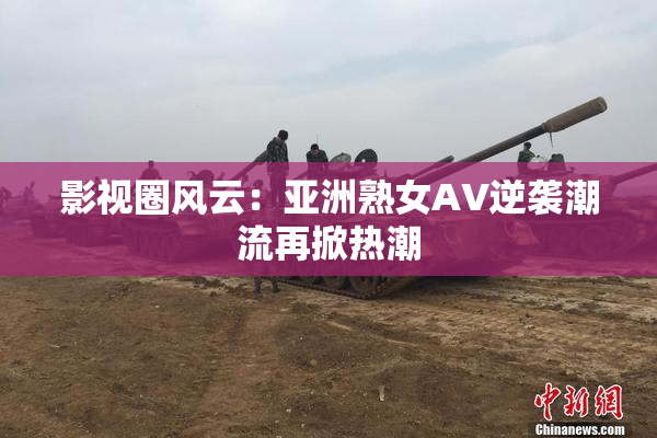 影视圈风云：亚洲熟女AV逆袭潮流再掀热潮