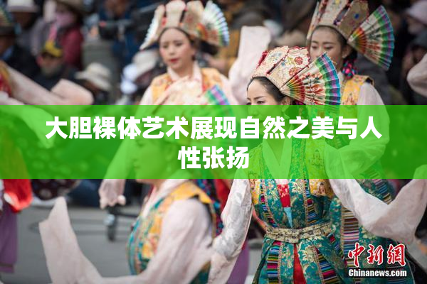 大胆裸体艺术展现自然之美与人性张扬