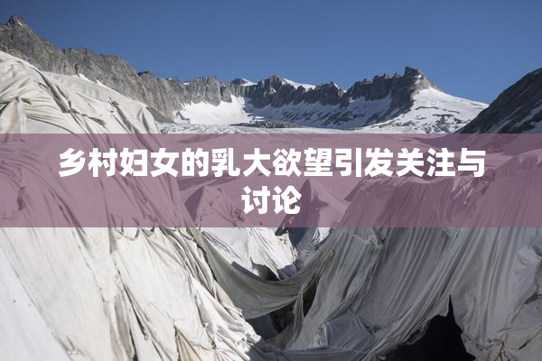 乡村妇女的乳大欲望引发关注与讨论
