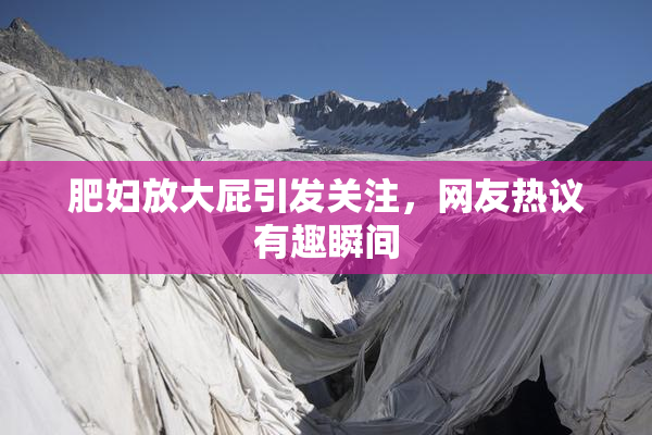 肥妇放大屁引发关注，网友热议有趣瞬间