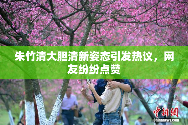 朱竹清大胆清新姿态引发热议，网友纷纷点赞