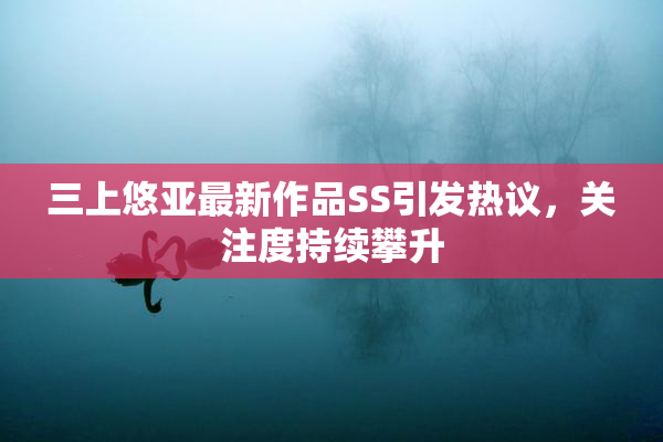 三上悠亚最新作品SS引发热议，关注度持续攀升