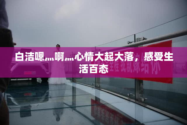 白洁嗯灬啊灬心情大起大落，感受生活百态