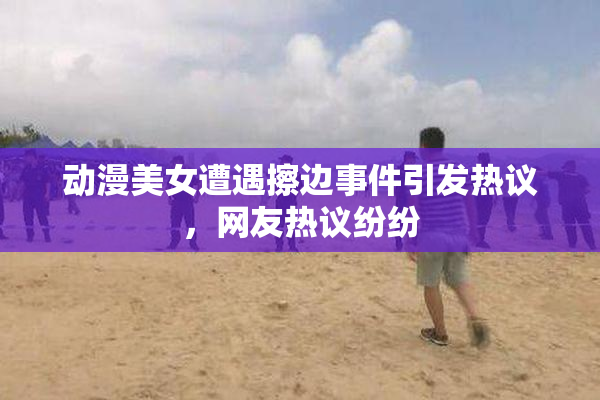 动漫美女遭遇擦边事件引发热议，网友热议纷纷