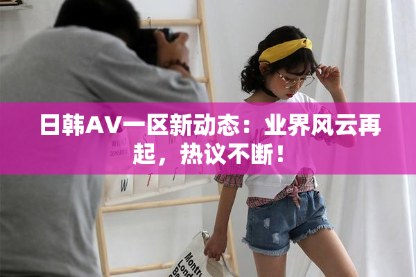 日韩AV一区新动态：业界风云再起，热议不断！