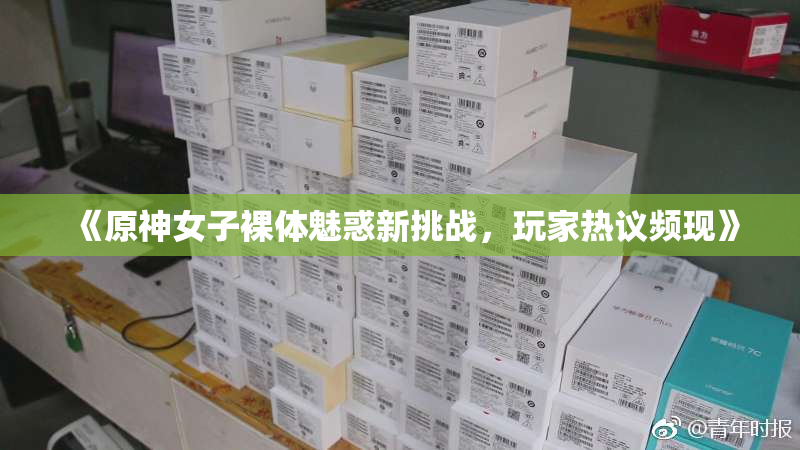 《原神女子裸体魅惑新挑战，玩家热议频现》