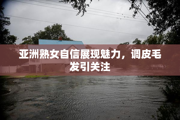 亚洲熟女自信展现魅力，调皮毛发引关注