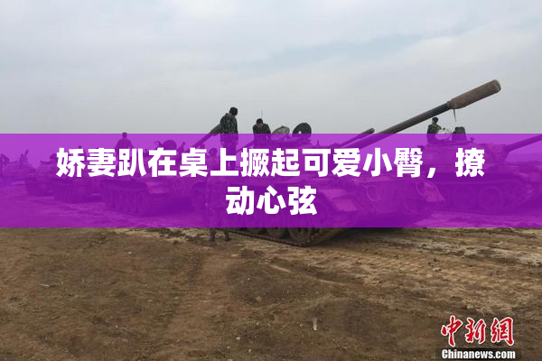 娇妻趴在桌上撅起可爱小臀，撩动心弦
