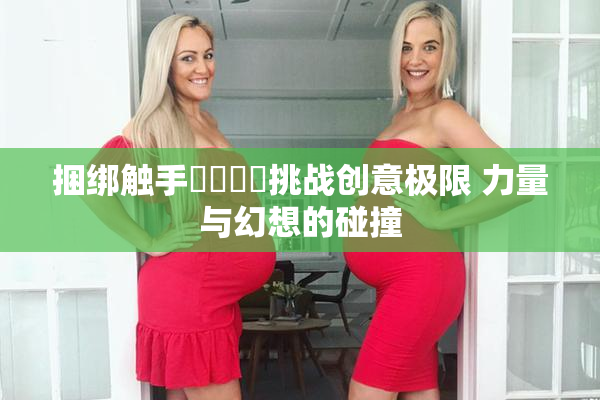 捆绑触手❌‌❌‌挑战创意极限 力量与幻想的碰撞