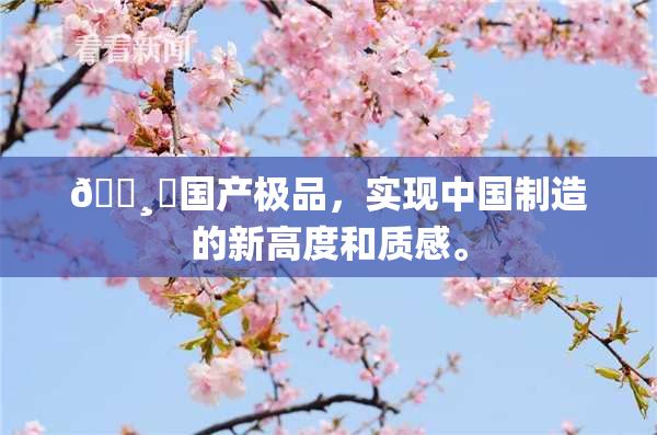 🌸‌国产极品，实现中国制造的新高度和质感。