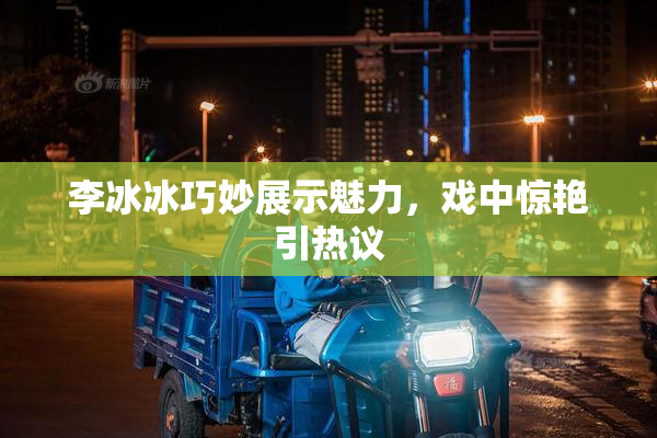 李冰冰巧妙展示魅力，戏中惊艳引热议