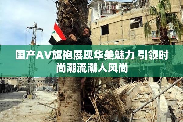 国产AV旗袍展现华美魅力 引领时尚潮流潮人风尚