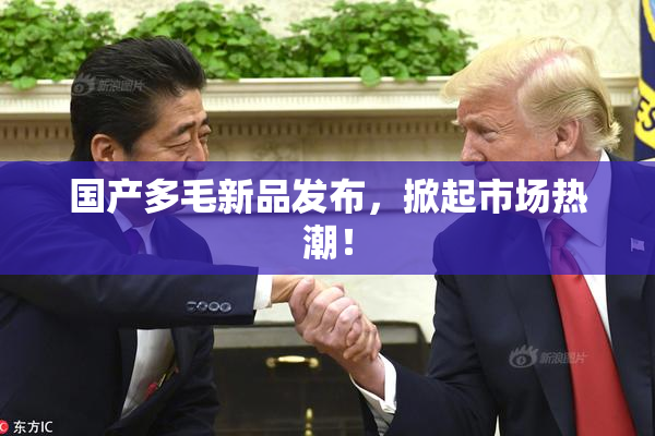 国产多毛新品发布，掀起市场热潮！