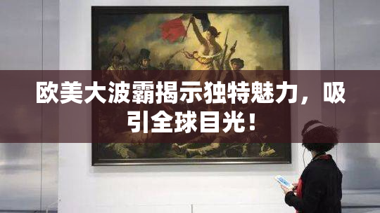 欧美大波霸揭示独特魅力，吸引全球目光！