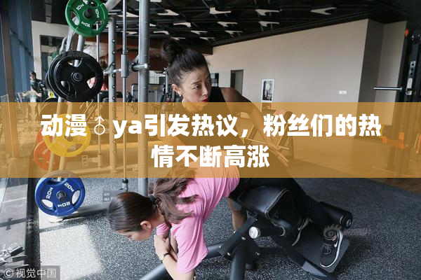 动漫♂ya引发热议，粉丝们的热情不断高涨