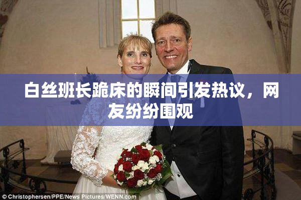 白丝班长跪床的瞬间引发热议，网友纷纷围观