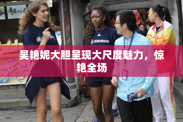 吴艳妮大胆呈现大尺度魅力，惊艳全场