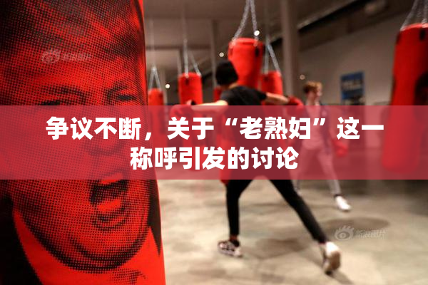 争议不断，关于“老熟妇”这一称呼引发的讨论