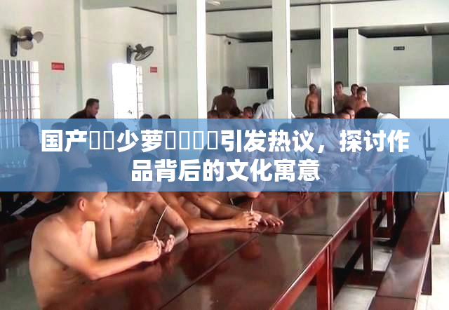 国产❌‌少萝❌‌❌‌引发热议，探讨作品背后的文化寓意