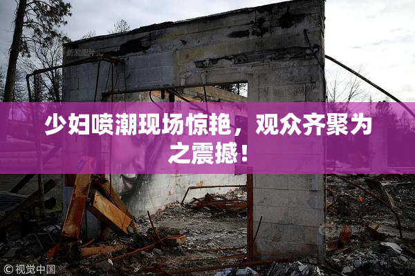 少妇喷潮现场惊艳，观众齐聚为之震撼！