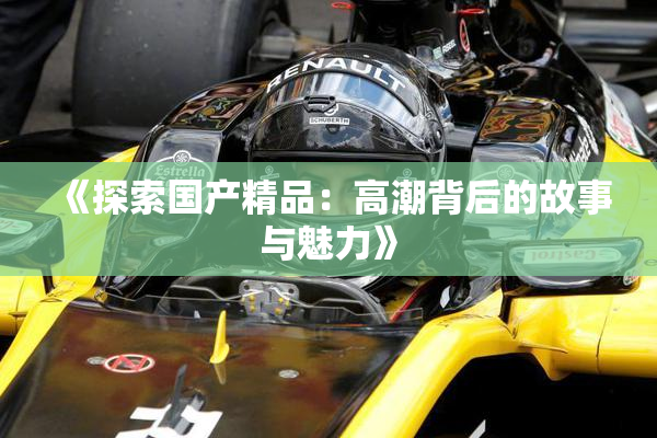《探索国产精品：高潮背后的故事与魅力》