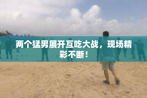 两个猛男展开互吃大战，现场精彩不断！
