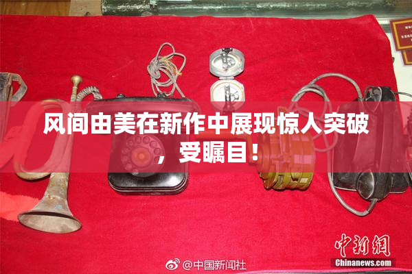 风间由美在新作中展现惊人突破，受瞩目！