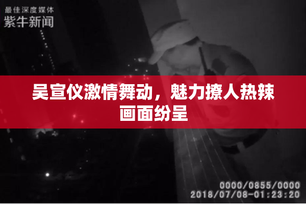 吴宣仪激情舞动，魅力撩人热辣画面纷呈