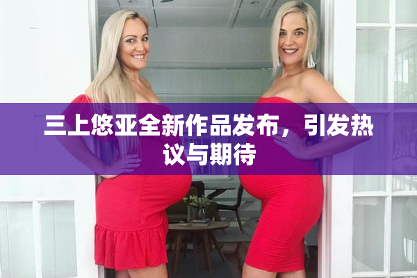 三上悠亚全新作品发布，引发热议与期待