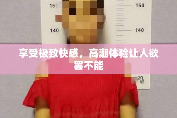 享受极致快感，高潮体验让人欲罢不能