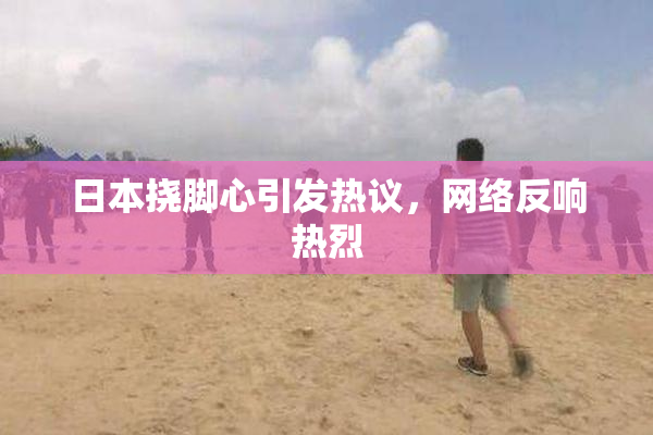 日本挠脚心引发热议，网络反响热烈