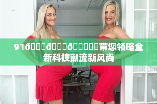 91🍆🍑🔞❌‌带您领略全新科技潮流新风尚