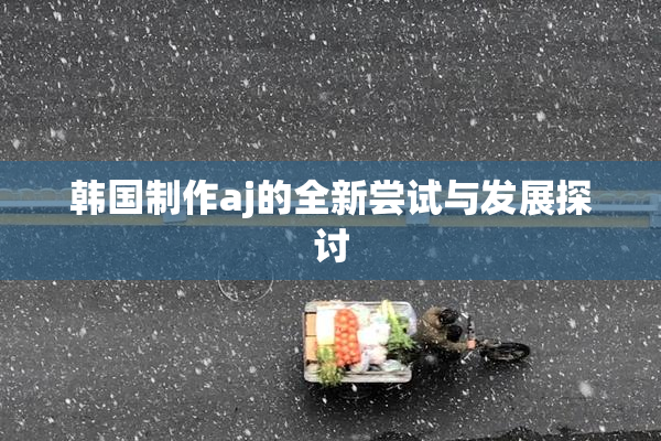 韩国制作aj的全新尝试与发展探讨