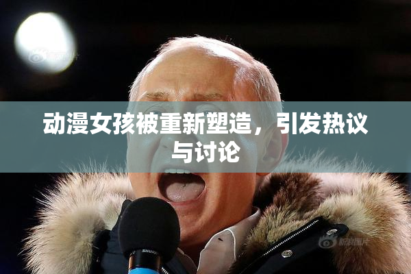 动漫女孩被重新塑造，引发热议与讨论