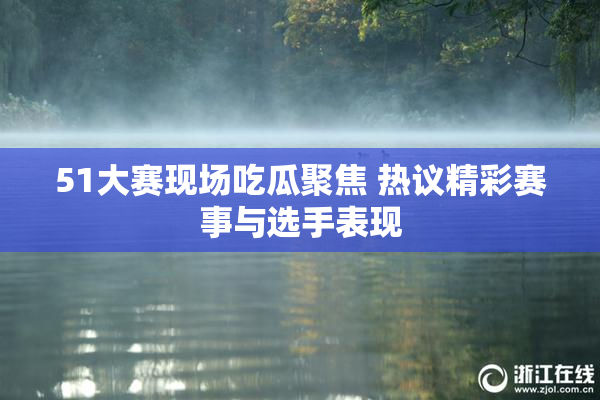 51大赛现场吃瓜聚焦 热议精彩赛事与选手表现