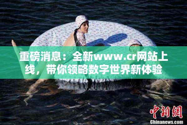 重磅消息：全新www.cr网站上线，带你领略数字世界新体验