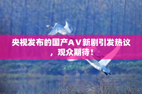 央视发布的国产AⅤ新剧引发热议，观众期待！