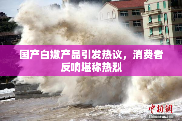 国产白嫩产品引发热议，消费者反响堪称热烈
