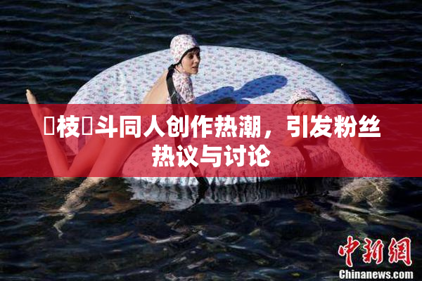 狛枝凪斗同人创作热潮，引发粉丝热议与讨论