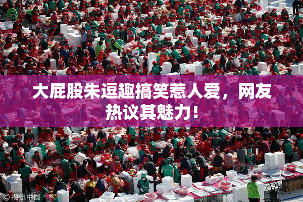 大屁股朱逗趣搞笑惹人爱，网友热议其魅力！