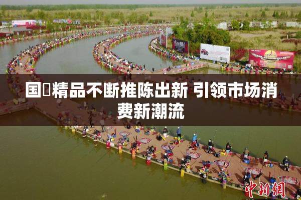 国產精品不断推陈出新 引领市场消费新潮流