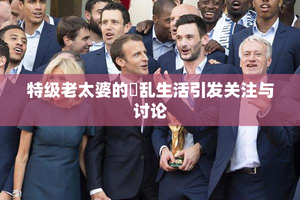 特级老太婆的婬乱生活引发关注与讨论
