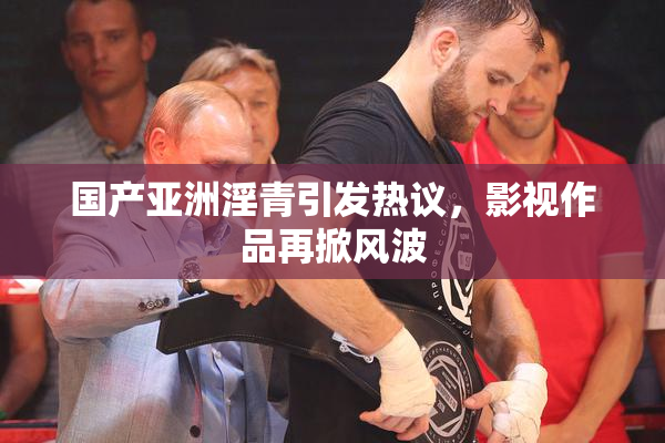 国产亚洲淫青引发热议，影视作品再掀风波
