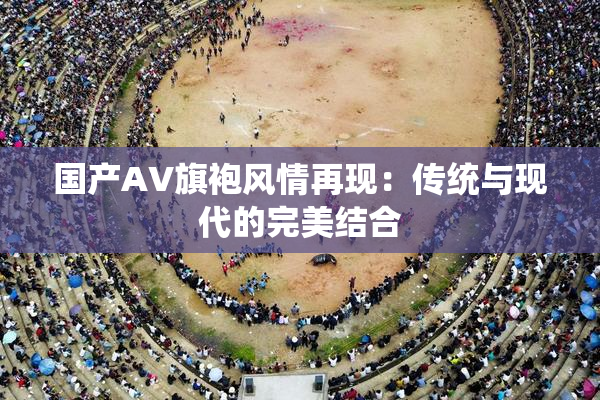国产AV旗袍风情再现：传统与现代的完美结合