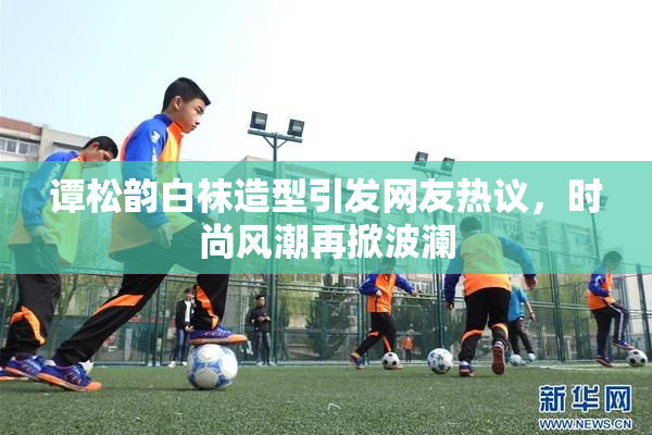 谭松韵白袜造型引发网友热议，时尚风潮再掀波澜